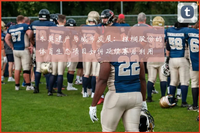 冬奥遗产与城市发展：棕榈股份的体育生态项目如何延续赛后利用