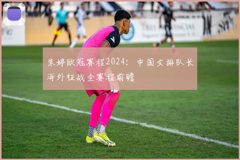 朱婷欧冠赛程2024：中国女排队长海外征战全赛程前瞻