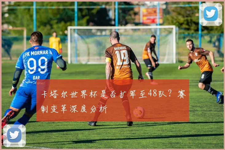 卡塔尔世界杯是否扩军至48队？赛制变革深度分析