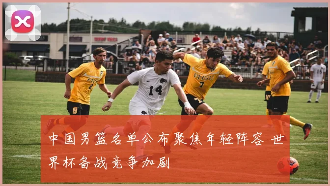 中国男篮名单公布聚焦年轻阵容 世界杯备战竞争加剧