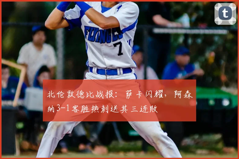 北伦敦德比战报:萨卡闪耀,阿森纳3-1客胜热刺送其三连败