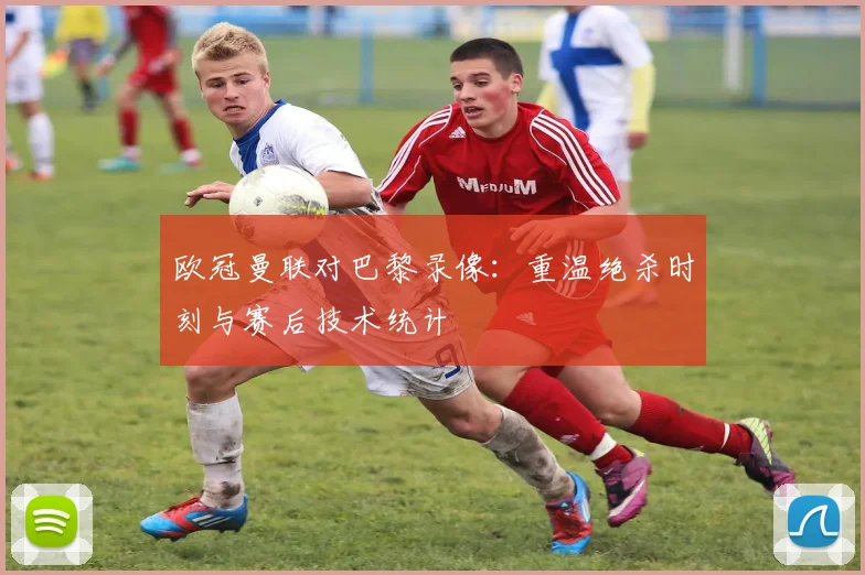 欧冠曼联对巴黎录像：重温绝杀时刻与赛后技术统计