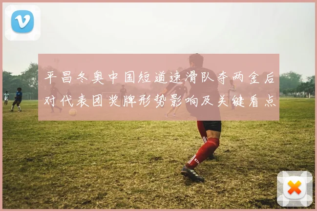 平昌冬奥中国短道速滑队夺两金后对代表团奖牌形势影响及关键看点