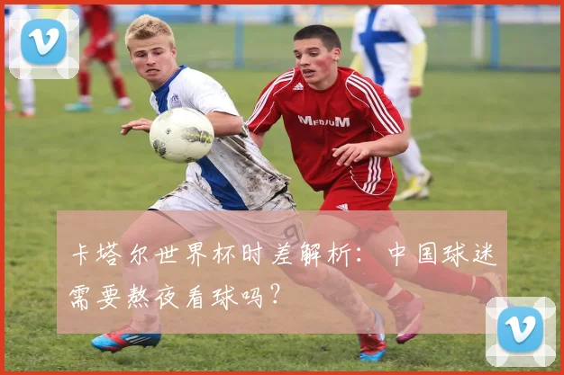卡塔尔世界杯时差解析：中国球迷需要熬夜看球吗？