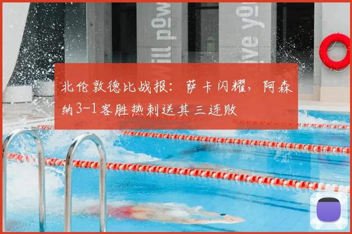 北伦敦德比战报：萨卡闪耀，阿森纳3-1客胜热刺送其三连败