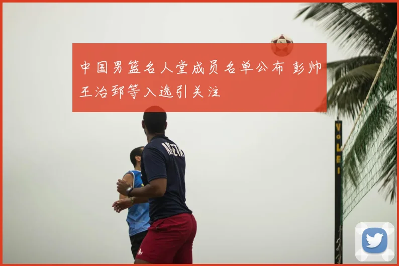 中国男篮名人堂成员名单公布 彭帅王治郅等入选引关注