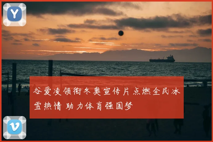 谷爱凌领衔冬奥宣传片点燃全民冰雪热情 助力体育强国梦