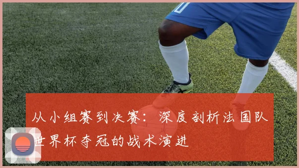从小组赛到决赛：深度剖析法国队世界杯夺冠的战术演进