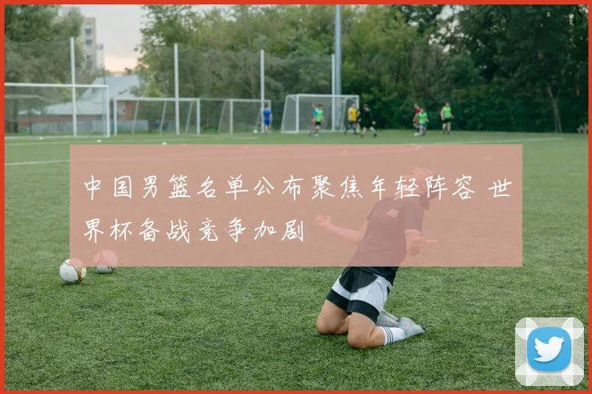 中国男篮名单公布聚焦年轻阵容 世界杯备战竞争加剧